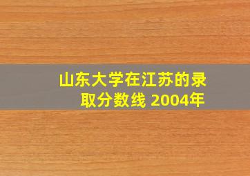 山东大学在江苏的录取分数线 2004年